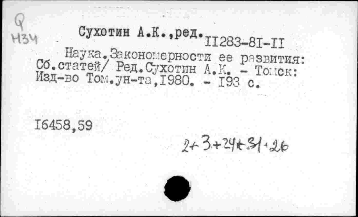 ﻿Сухотин А.К.,ред.тт^^^ л нъм - П283-81-П
Гг5 .Закономерности ее развития: Со. статей/ Ред.Сухотин А. К. - Томск-Изд-во Том.ун-та,1980. - 193 с ‘
16458,59
